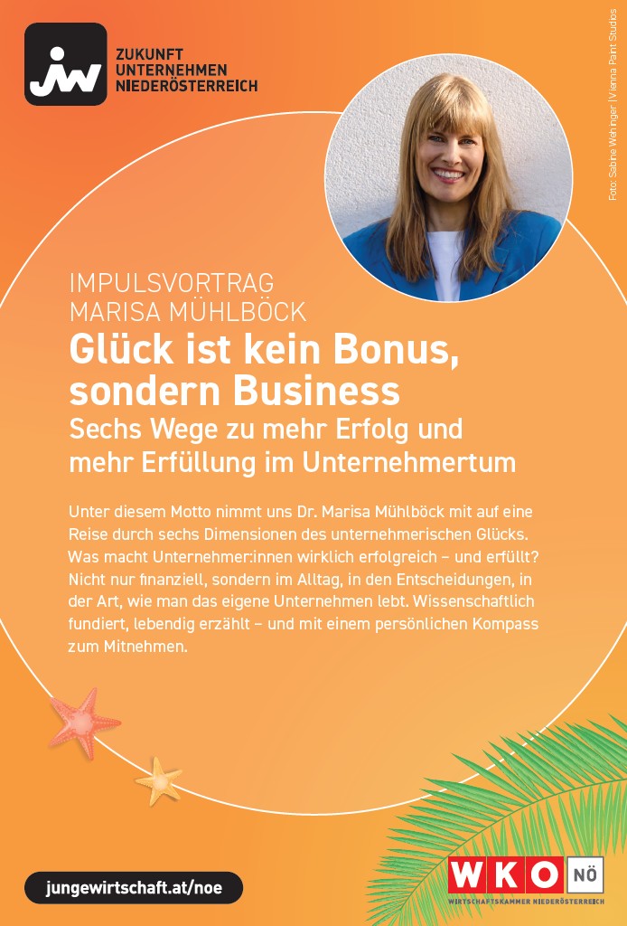 Quadratische Eventgrafik auf orangefarbenem Farbverlauf mit sommerlichen grafischen Elementen. Links oben befindet sich ein schwarzes Logo mit der Aufschrift &bdquo;iw&ldquo; und dem Text &bdquo;Zukunft Unternehmen Nieder&ouml;sterreich&ldquo;. Rechts oben ist ein rundes Portr&auml;tfoto einer Person vor neutralem Hintergrund zu sehen, das Gesicht ist unkenntlich gemacht.<br />
Zentral und linksb&uuml;ndig steht der Text: &bdquo;Impulsvortrag Marisa M&uuml;hlb&ouml;ck&ldquo;. Darunter gro&szlig; hervorgehoben die &Uuml;berschrift: &bdquo;Gl&uuml;ck ist kein Bonus, sondern Business&ldquo;. Es folgt der Untertitel: &bdquo;Sechs Wege zu mehr Erfolg und mehr Erf&uuml;llung im Unternehmertum&ldquo;.<br />
Darunter befindet sich ein l&auml;ngerer Beschreibungstext:<br />
&bdquo;Unter diesem Motto nimmt uns Dr. Marisa M&uuml;hlb&ouml;ck mit auf eine Reise durch sechs Dimensionen des unternehmerischen Gl&uuml;cks. Was macht Unternehmer:innen wirklich erfolgreich &ndash; und erf&uuml;llt? Nicht nur finanziell, sondern im Alltag, in den Entscheidungen, in der Art, wie man das eigene Unternehmen lebt. Wissenschaftlich fundiert, lebendig erz&auml;hlt &ndash; und mit einem pers&ouml;nlichen Kompass zum Mitnehmen.&ldquo;<br />
Am unteren linken Rand sind kleine grafische Elemente wie Seesterne platziert. Am unteren rechten Rand sind gr&uuml;ne Palmbl&auml;tter zu sehen.<br />
Unten links befindet sich ein schwarzer Button mit der Webadresse &bdquo;jungwirtschaft.at/noe&ldquo;. Unten rechts ist das Logo der &bdquo;WKO N&Ouml; Wirtschaftskammer Nieder&ouml;sterreich&ldquo; in Rot und Wei&szlig; abgebildet.